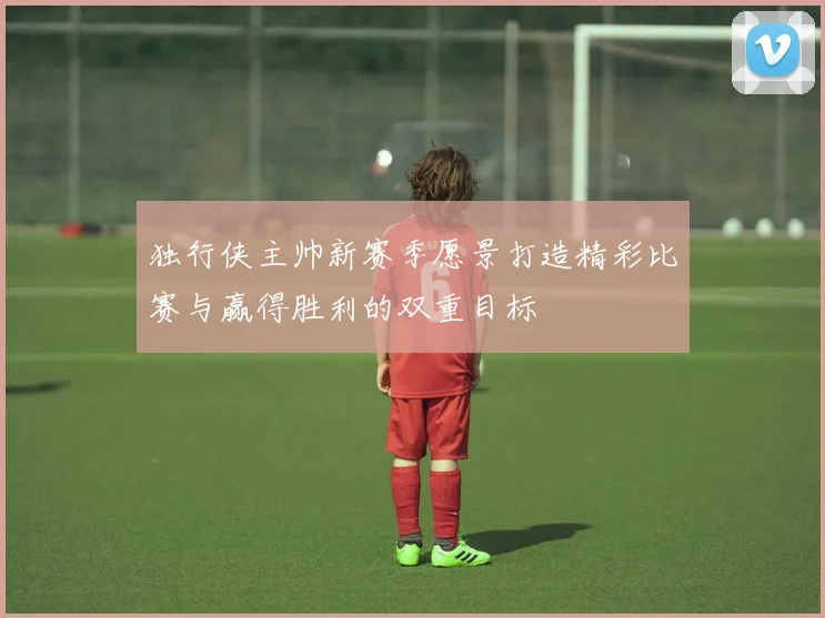 独行侠主帅新赛季愿景打造精彩比赛与赢得胜利的双重目标