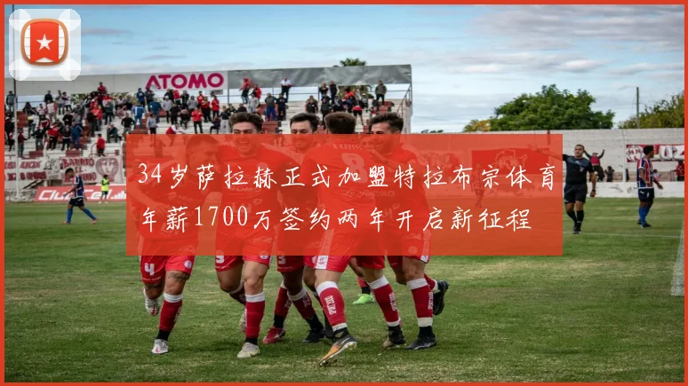 34岁萨拉赫正式加盟特拉布宗体育年薪1700万签约两年开启新征程