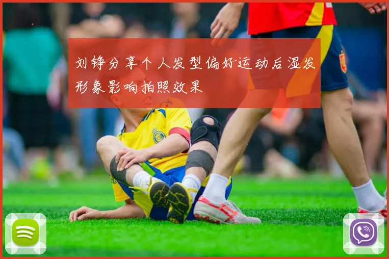 刘铮分享个人发型偏好运动后湿发形象影响拍照效果