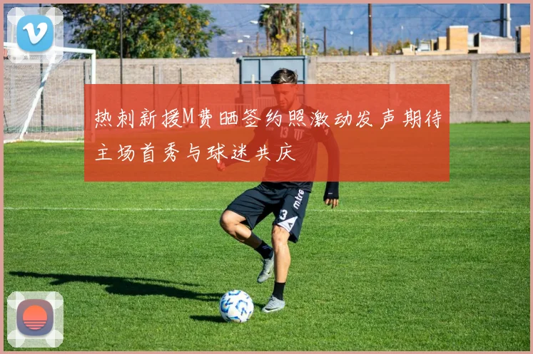 热刺新援M费晒签约照激动发声期待主场首秀与球迷共庆