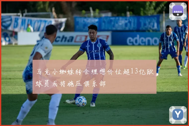 马竞小蜘蛛转会理想价位超13亿欧球员或将施压俱乐部