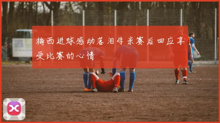 梅西进球感动落泪母亲赛后回应享受比赛的心情
