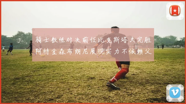 骑士教练对决前任比克斯塔夫完胜阿特金森布朗尼展现实力不依赖父亲