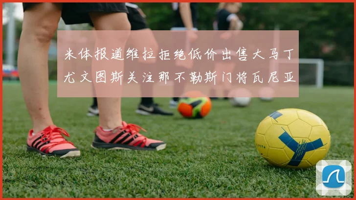 米体报道维拉拒绝低价出售大马丁尤文图斯关注那不勒斯门将瓦尼亚