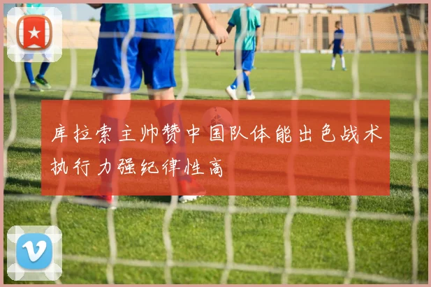 库拉索主帅赞中国队体能出色战术执行力强纪律性高