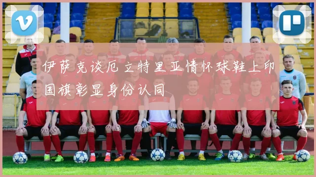 伊萨克谈厄立特里亚情怀球鞋上印国旗彰显身份认同