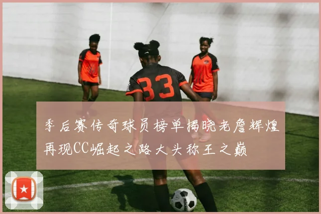 季后赛传奇球员榜单揭晓老詹辉煌再现CC崛起之路大头称王之巅