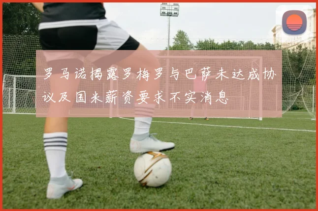 罗马诺揭露罗梅罗与巴萨未达成协议及国米薪资要求不实消息