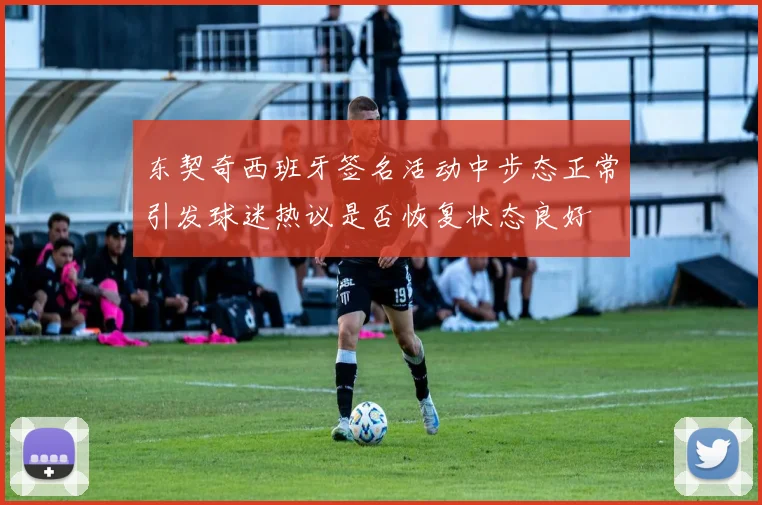 东契奇西班牙签名活动中步态正常引发球迷热议是否恢复状态良好