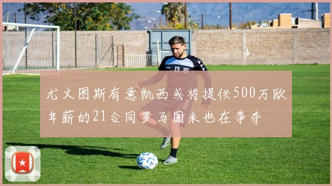尤文图斯有意凯西或将提供500万欧年薪的21合同罗马国米也在争夺