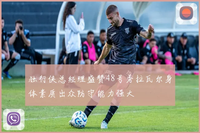 独行侠总经理盛赞48号秀拉瓦尔身体素质出众防守能力强大