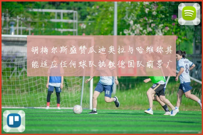 胡梅尔斯盛赞瓜迪奥拉与哈维称其能适应任何球队执教德国队前景广阔